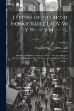 Letters of the Right Honourable Lady M--y W-----y M------e: Written During Her Travels in Europe, Asia, and Africa, to Persons of Distinction, Men of af Mary Wortley Lady Montagu