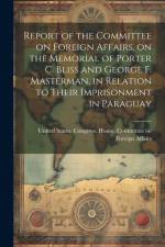 Report of the Committee on Foreign Affairs, on the Memorial of Porter C. Bliss and George F. Masterman, in Relation to Their Imprisonment in Paraguay af United States Congress House Commi