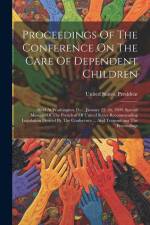 Proceedings Of The Conference On The Care Of Dependent Children: Held At Washington, D.c., January 25, 26, 1909. Special Message Of The President Of U af United States President (1901-1909