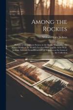 Among the Rockies: Pictures of Magnificent Scenes, in the Rocky Mountains: the Master-works of the World's Greatest Photographic Artist W af William Henry Jackson