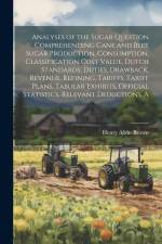 A Analyses of the Sugar Question Comprehending Cane and Beet Sugar Production, Consumption, Classification Cost Value, Dutch Standards, Duties, Drawback, Revenue, Refining, Tariffs, Tariff Plans, Tabular Exhibits, Official Statistics, Relevant Deductions af Henry Alvin Brown