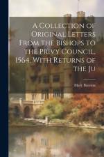 A Collection of Original Letters From the Bishops to the Privy Council, 1564, With Returns of the Ju af Mary Bateson