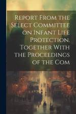 Report From the Select Committee on Infant Life Protection. Together With the Proceedings of the Com af Anonymous