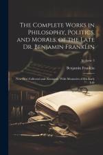 The Complete Works in Philosophy, Politics, and Morals, of the Late Dr. Benjamin Franklin: Now First Collected and Arranged: With Memories of his Earl af Benjamin Franklin