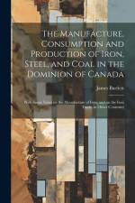 The Manufacture, Consumption and Production of Iron, Steel, and Coal in the Dominion of Canada: With Some Notes on the Manufacture of Iron, and on the