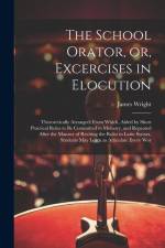 The School Orator, or, Excercises in Elocution: Theroretically Arranged; From Which, Aided by Short Practical Rules to be Committed to Memory, and Rep af James Wright