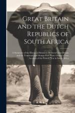 Great Britain and the Dutch Republics of South Africa: A Summary of the Historical Relations Between Great Britain and the Transvaal and Orange Free S af Anonymous