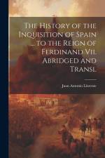 The History of the Inquisition of Spain ... to the Reign of Ferdinand Vii. Abridged and Transl af Juan Antonio Llorente