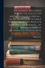 An Address Delivered Before the Society of Antiquaries of London ... at an Exhibition of Early Printed Books. to Which Is Subjoined an Address ... at af William Tite