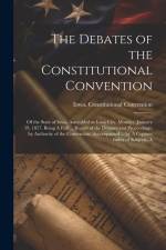 The Debates of the Constitutional Convention; of the State of Iowa, Assembled at Iowa City, Monday, January 19, 1857. Being A Full ... Report of the D af Iowa Constitutional Convention