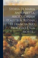 Storia Di Maria Antonietta, Arciduchessa D'austria, Regina Di Francia, Suo Processo E Sua Morte... af Anonymous