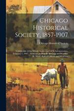 Chicago Historical Society, 1857-1907: Celebration of the Fiftieth Anniversary of its Incorporation, February 7, 1907; Addresses by Ezra B. McCagg and af Chicago Historical Society