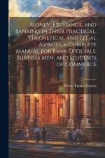 Money, Exchange, and Banking in Their Practical, Theoretical and Legal Aspects, a Complete Manual for Bank Officials, Business men, and Students of Co af Harry Tucker Easton