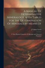 A Manual Of Determinative Mineralogy, With Tables for the Determination Of Minerals by Means Of: I. Their Physical Characters. II. Blowpipe and Chemic af J. Volney B. Lewis