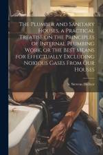 The Plumber and Sanitary Houses, a Practical Treatise on the Principles of Internal Plumbing Work, or the Best Means for Effectually Excluding Noxious af Hellyer S. Stevens