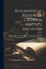 Biographical Review Of Calhoun County, Michigan: Containing Historical, Biographical And Genealogical Sketches Of Many Of The Prominent Citizens Of To af Anonymous