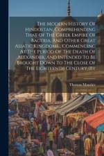 The Modern History Of Hindostan, Comprehending That Of The Greek Empire Of Bactria, And Other Great Asiatic Kingdoms... Commencing At The Period Of Th af Thomas Maurice