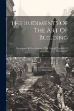The Rudiments Of The Art Of Building: Represented In Five Sections: I. The General Principles Of Construction af Anonymous