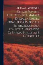 Ultimi Giorni E Uffizii Funebri Dell'augusta Maestà Di Maria Luigia, Principessa Imperiale Ed Arciduchessa D'austria, Duchessa Di Parma, Piacenza E Gu af Anonymous