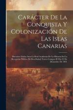 Carácter De La Conquista Y Colonización De Las Islas Canarias: Discursos Léidos Ante La Real Academia De La Historia En La Recepción Pública De Don Ra af Anonymous