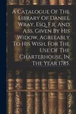 A Catalogue Of The Library Of Daniel Wray, Esq. F.r. And A.ss. Given By His Widow, Agreeably To His Wish, For The Use Of The Charterhouse, In The Year af Anonymous