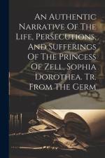 An Authentic Narrative Of The Life, Persecutions, And Sufferings Of The Princess Of Zell, Sophia Dorothea. Tr. From The Germ af Anonymous