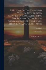 A History Of The Chantries With In The Country Palatine Of Lancaster, Being The Reports Of The Royal Commissioners Of Henry Viii., Edward Vi. And Quee af F. R. Raines