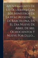 Apuntamiento De Lo Ocurrido Con Los Ministros De La Real Audiencia De Barcelona, En El Dia Nueve De Abril De Mil Ochocientos Y Nueve Por D.j.j.o.... af Anonymous