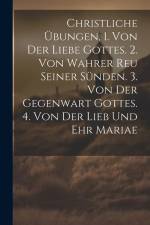 Christliche Übungen, 1. Von Der Liebe Gottes. 2. Von Wahrer Reu Seiner Sünden. 3. Von Der Gegenwart Gottes. 4. Von Der Lieb Und Ehr Mariae af Anonymous