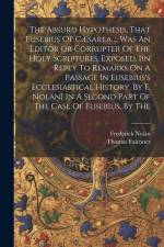 The Absurd Hypothesis, That Eusebius Of Cæsarea ... Was An Editor Or Corrupter Of The Holy Scriptures, Exposed, [in Reply To Remarks On A Passage In E af Thomas Falconer