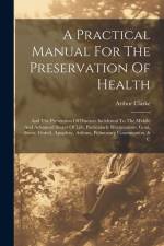 A Practical Manual For The Preservation Of Health: And The Prevention Of Diseases Incidental To The Middle And Advanced Stages Of Life, Particularly R af Arthur Clarke