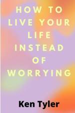 How To Live Your Life Instead Of Worrying af Ken Tyler
