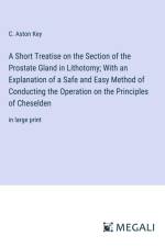 A Short Treatise on the Section of the Prostate Gland in Lithotomy; With an Explanation of a Safe and Easy Method of Conducting the Operation on the Principles of Cheselden af C. Aston Key