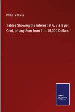 Tables Showing the Interest at 6, 7 & 8 per Cent, on any Sum from 1 to 10,000 Dollars af Philip Le Sueur