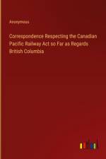 Correspondence Respecting the Canadian Pacific Railway Act so Far as Regards British Columbia af Anonymous