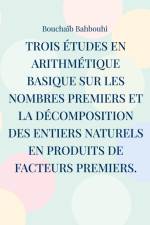 Trois études en arithmétique basique sur les nombres premiers et la décomposition des entiers naturels en produits de facteurs premiers. af Bouchaïb Bahbouhi