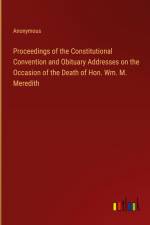 Proceedings of the Constitutional Convention and Obituary Addresses on the Occasion of the Death of Hon. Wm. M. Meredith af Anonymous
