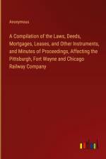 A Compilation of the Laws, Deeds, Mortgages, Leases, and Other Instruments, and Minutes of Proceedings, Affecting the Pittsburgh, Fort Wayne and Chicago Railway Company af Anonymous