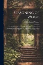 Seasoning of Wood: A Treatise On the Natural and Artificial Processes Employed in the Preparation of Lumber for Manufacture, With Detaile af Joseph Bernard Wagner