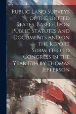 Public Land Surveys of the United States. Based Upon Public Statutes and Documents and on the Report Submitted to Congress in the Year 1784 by Thomas Jefferson af Anonymous