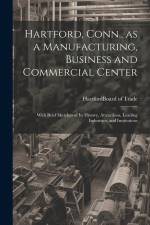 Hartford, Conn., as a Manufacturing, Business and Commercial Center; With Brief Sketches of its History, Attractions, Leading Industries, and Institutions