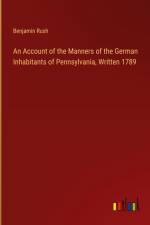 An Account of the Manners of the German Inhabitants of Pennsylvania, Written 1789