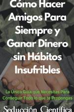 Cómo Hacer Amigos Para Siempre y Ganar Dinero sin Hábitos Insufribles La Única Guía que Necesitas Para Conseguir Todo lo que te Propongas af Seducción Científica