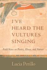 I've Heard the Vultures Singing: Field Notes on Poetry, Illness, and Nature af Lucia Perillo