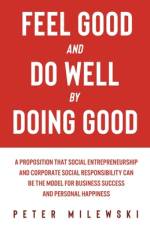 Feel Good and Do Well by Doing Good: A Proposition That Social Entrepreneurship and Corporate Social Responsibility Can Be the Model for Business Succ af Peter S. Milewski