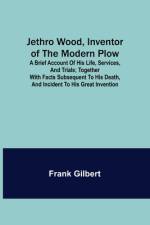 Jethro Wood, Inventor of the Modern Plow. A Brief Account of His Life, Services, and Trials; Together with Facts Subsequent to his Death, and Incident to His Great Invention af Frank Gilbert