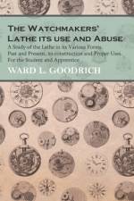 The Watchmakers' Lathe - Its use and Abuse - A Study of the Lathe in its Various Forms, Past and Present, its construction and Proper Uses. For the Student and Apprentice af Ward L. Goodrich