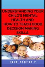 Understanding Your Child's Mental Health and How to Teach Good Decision Making Skills af John Robert P