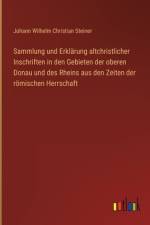 Sammlung und Erklärung altchristlicher Inschriften in den Gebieten der oberen Donau und des Rheins aus den Zeiten der römischen Herrschaft af Johann Wilhelm Christian Steiner