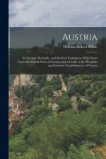 Austria: Its Literary, Scientific, and Medical Institutions: With Notes Upon the Present State of Science, and a Guide to the H af William Robert Wilde